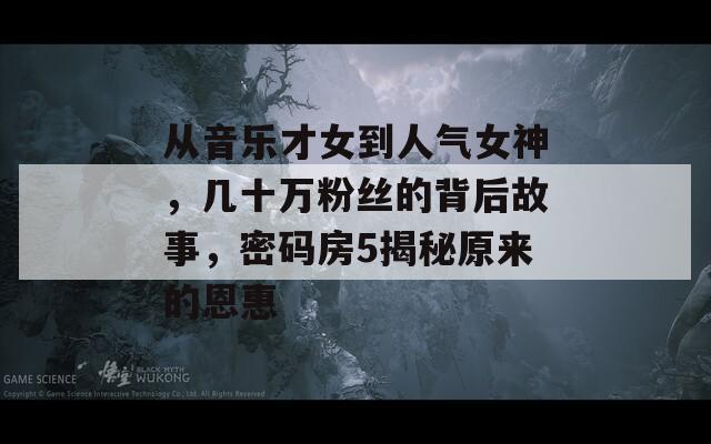 从音乐才女到人气女神，几十万粉丝的背后故事，密码房5揭秘原来的恩惠  第1张