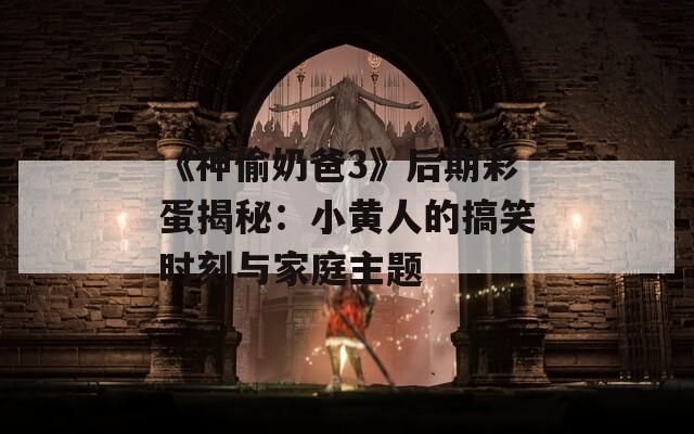 《神偷奶爸3》后期彩蛋揭秘：小黄人的搞笑时刻与家庭主题