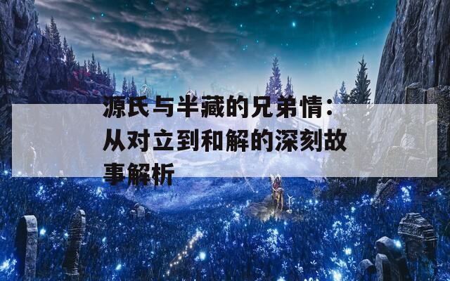 源氏与半藏的兄弟情：从对立到和解的深刻故事解析  第1张