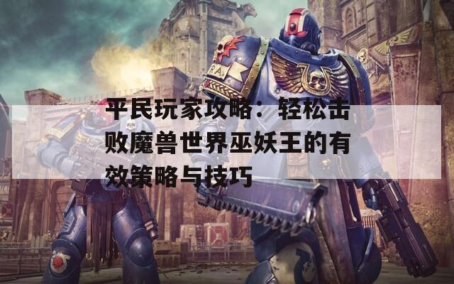 平民玩家攻略：轻松击败魔兽世界巫妖王的有效策略与技巧