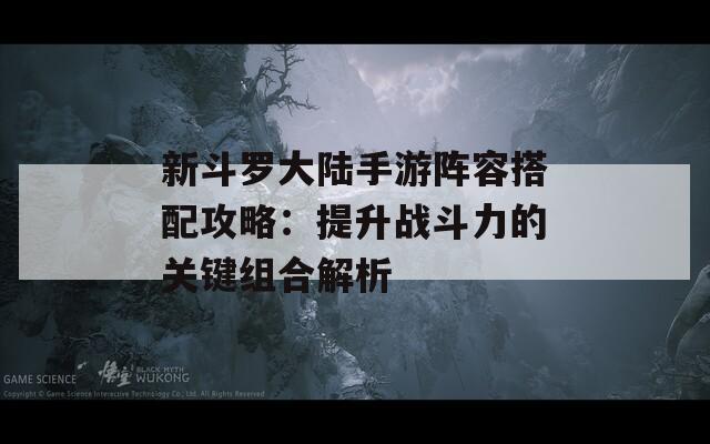 新斗罗大陆手游阵容搭配攻略：提升战斗力的关键组合解析  第1张