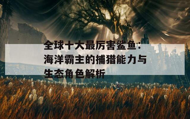 全球十大最厉害鲨鱼：海洋霸主的捕猎能力与生态角色解析  第1张