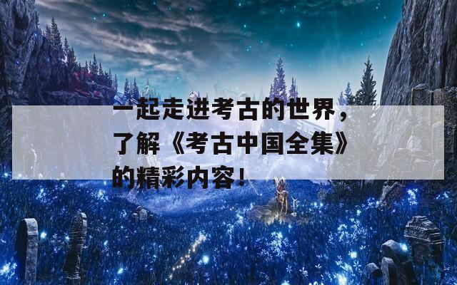 一起走进考古的世界，了解《考古中国全集》的精彩内容！