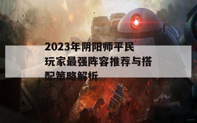 2023年阴阳师平民玩家最强阵容推荐与搭配策略解析  第1张