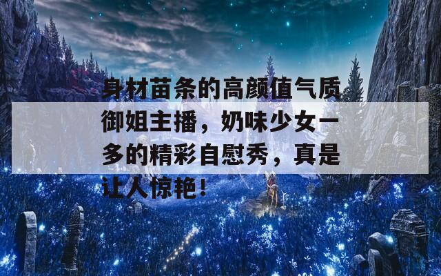 身材苗条的高颜值气质御姐主播，奶味少女一多的精彩自慰秀，真是让人惊艳！