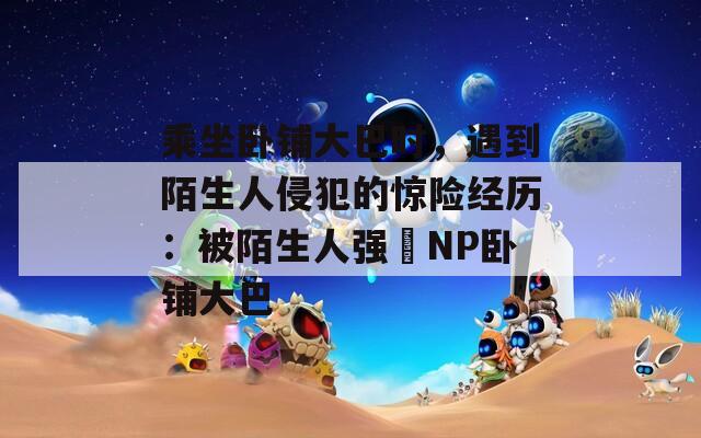 乘坐卧铺大巴时，遇到陌生人侵犯的惊险经历：被陌生人强奷NP卧铺大巴