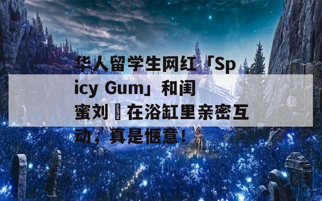 华人留学生网红「Spicy Gum」和闺蜜刘玥在浴缸里亲密互动，真是惬意！