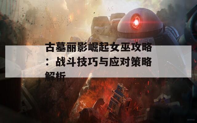 古墓丽影崛起女巫攻略：战斗技巧与应对策略解析  第1张