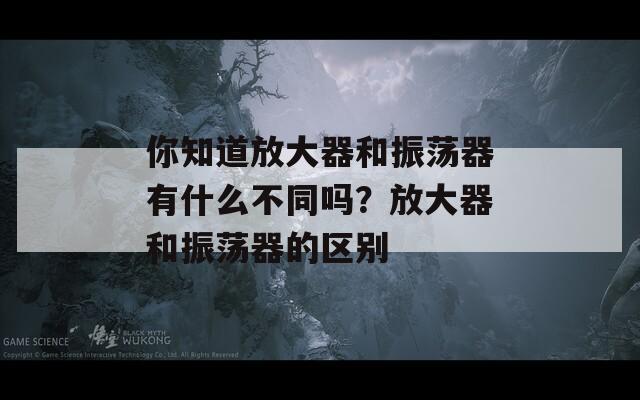 你知道放大器和振荡器有什么不同吗？放大器和振荡器的区别  第1张