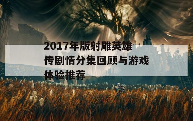 2017年版射雕英雄传剧情分集回顾与游戏体验推荐  第1张