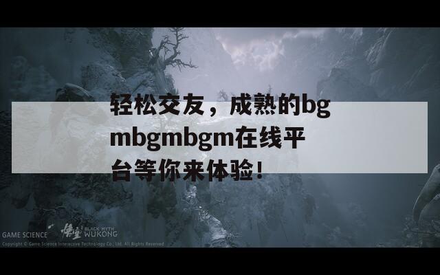 轻松交友，成熟的bgmbgmbgm在线平台等你来体验！