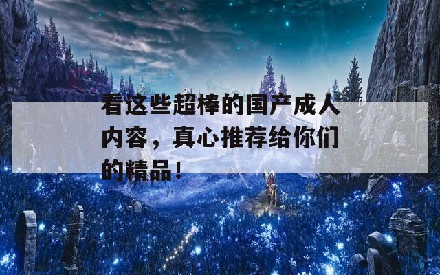 看这些超棒的国产成人内容，真心推荐给你们的精品！