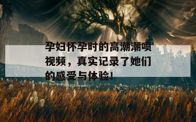 孕妇怀孕时的高潮潮喷视频，真实记录了她们的感受与体验！