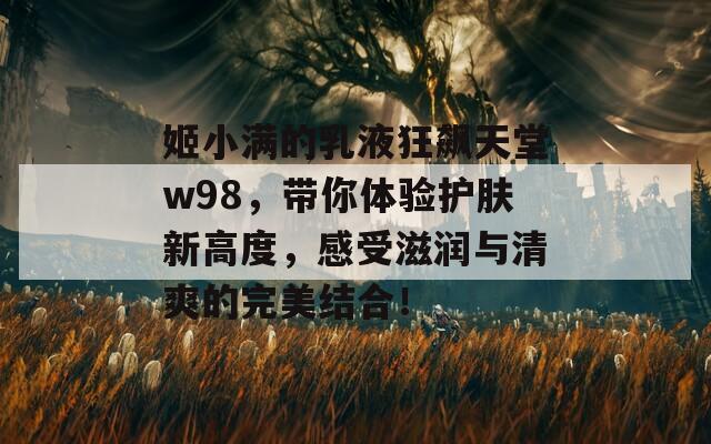 姬小满的乳液狂飙天堂w98，带你体验护肤新高度，感受滋润与清爽的完美结合！