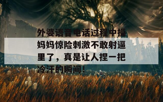 外婆语音电话过程中操妈妈惊险刺激不敢射逼里了，真是让人捏一把冷汗的瞬间！