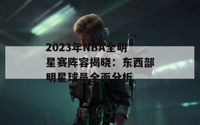 2023年NBA全明星赛阵容揭晓：东西部明星球员全面分析