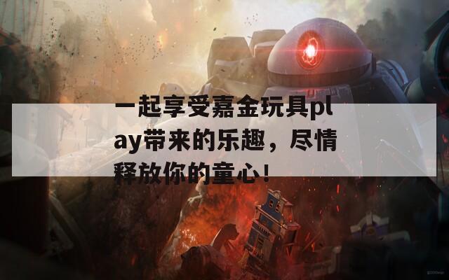 一起享受嘉金玩具play带来的乐趣，尽情释放你的童心！  第1张