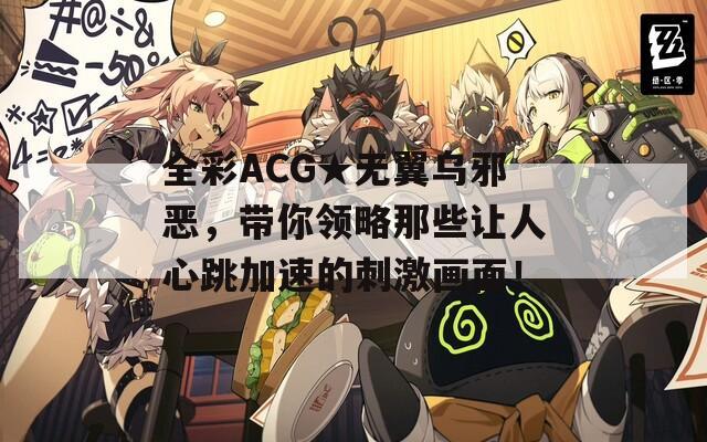 全彩ACG★无翼乌邪恶，带你领略那些让人心跳加速的刺激画面！