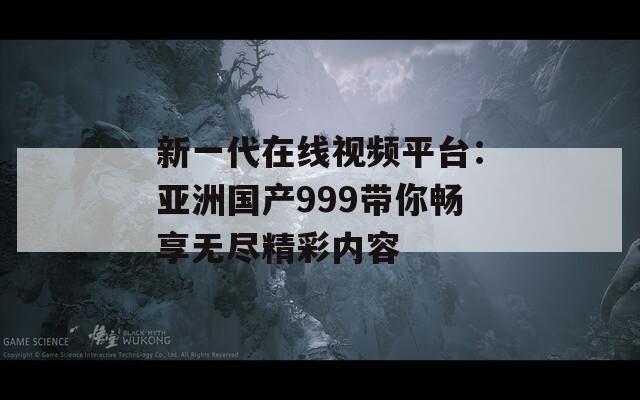 新一代在线视频平台：亚洲国产999带你畅享无尽精彩内容