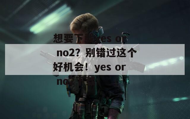 想要下载yes or no2？别错过这个好机会！yes or no2下载