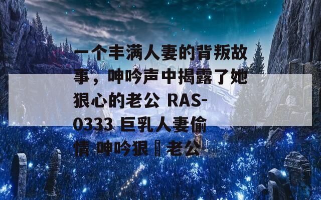 一个丰满人妻的背叛故事，呻吟声中揭露了她狠心的老公 RAS-0333 巨乳人妻偷情 呻吟狠綠老公