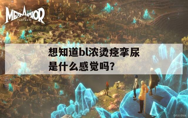 想知道bl浓烫痉挛尿是什么感觉吗？