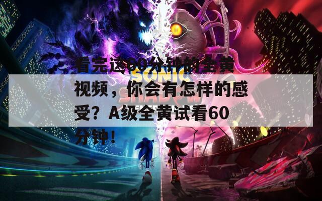 看完这60分钟的全黄视频，你会有怎样的感受？A级全黄试看60分钟！