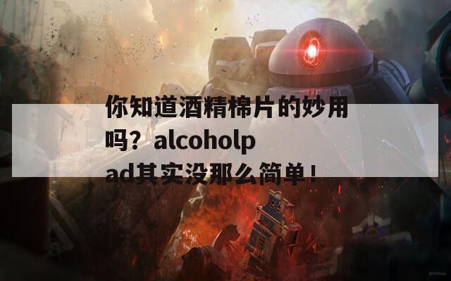 你知道酒精棉片的妙用吗？alcoholpad其实没那么简单！  第1张