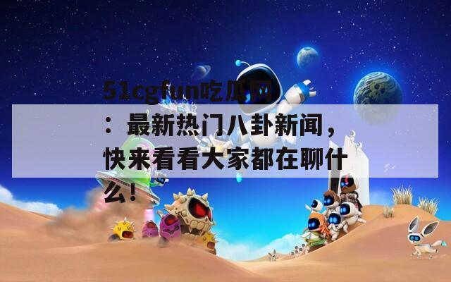 51cgfun吃瓜网：最新热门八卦新闻，快来看看大家都在聊什么！  第1张