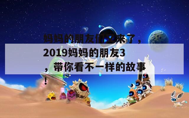 妈妈的朋友们又来了，2019妈妈的朋友3，带你看不一样的故事！  第1张