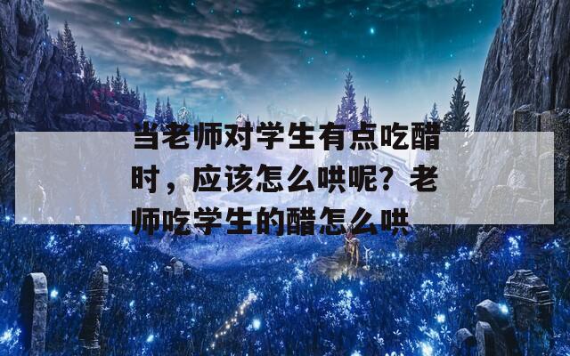 当老师对学生有点吃醋时，应该怎么哄呢？老师吃学生的醋怎么哄