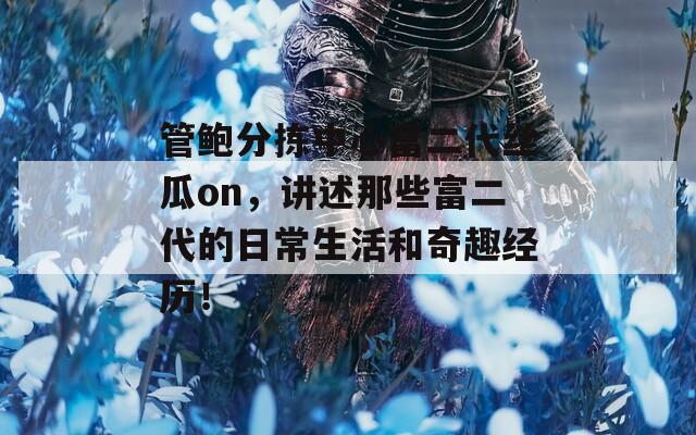 管鲍分拣中心富二代丝瓜on，讲述那些富二代的日常生活和奇趣经历！