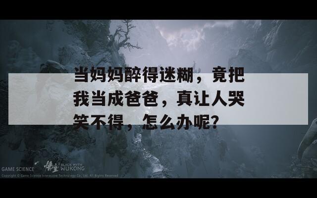 当妈妈醉得迷糊，竟把我当成爸爸，真让人哭笑不得，怎么办呢？  第1张