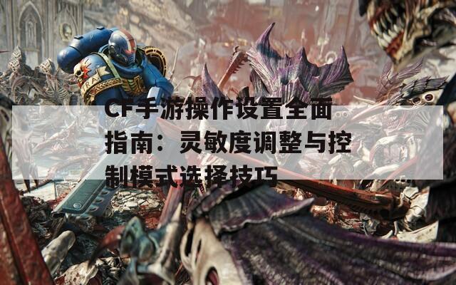 CF手游操作设置全面指南：灵敏度调整与控制模式选择技巧