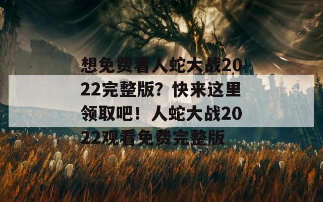 想免费看人蛇大战2022完整版？快来这里领取吧！人蛇大战2022观看免费完整版  第1张