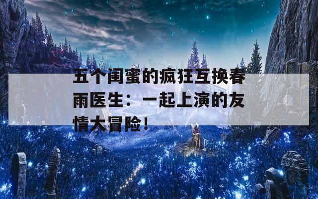 五个闺蜜的疯狂互换春雨医生：一起上演的友情大冒险！