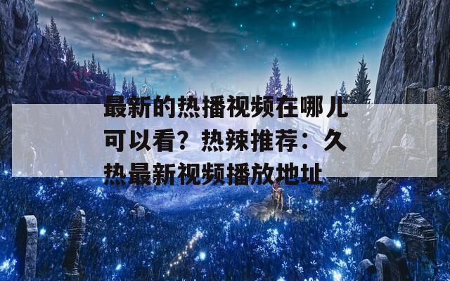 最新的热播视频在哪儿可以看？热辣推荐：久热最新视频播放地址