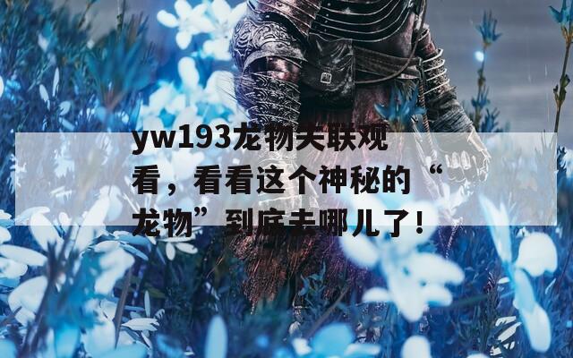 yw193龙物失联观看，看看这个神秘的“龙物”到底去哪儿了！