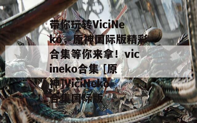 带你玩转ViciNeko，原神国际版精彩合集等你来拿！vicineko合集 [原神]ViciNeko合集国际版