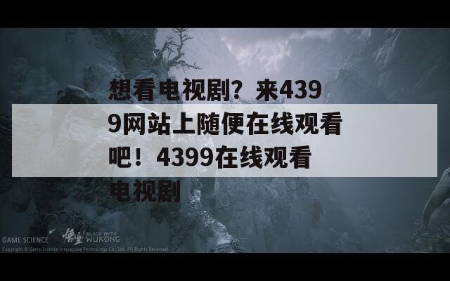 想看电视剧？来4399网站上随便在线观看吧！4399在线观看电视剧