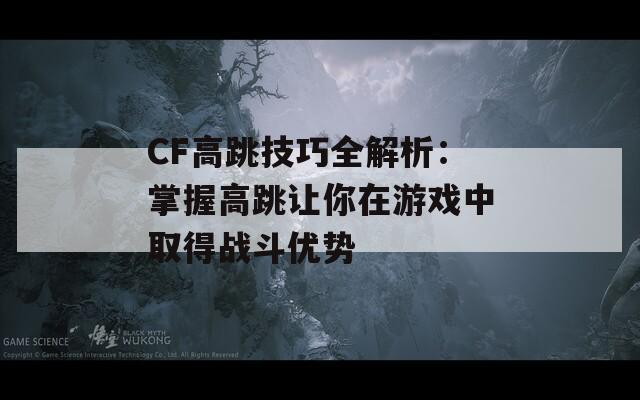 CF高跳技巧全解析：掌握高跳让你在游戏中取得战斗优势