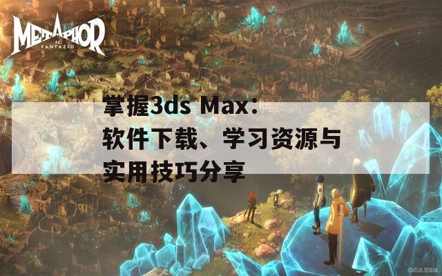 掌握3ds Max：软件下载、学习资源与实用技巧分享  第1张