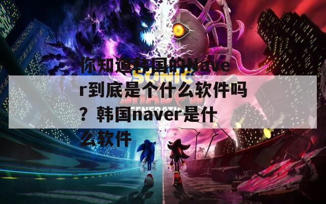 你知道韩国的Naver到底是个什么软件吗？韩国naver是什么软件  第1张