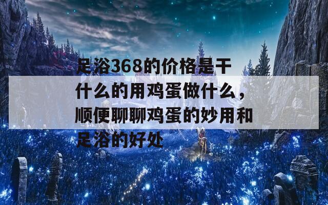 足浴368的价格是干什么的用鸡蛋做什么，顺便聊聊鸡蛋的妙用和足浴的好处  第1张