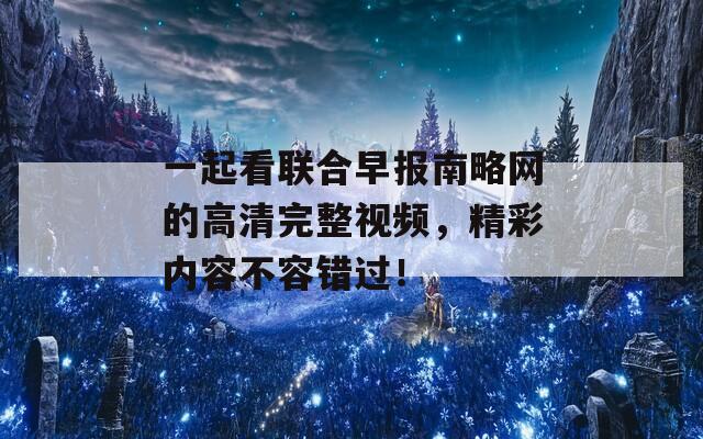 一起看联合早报南略网的高清完整视频，精彩内容不容错过！