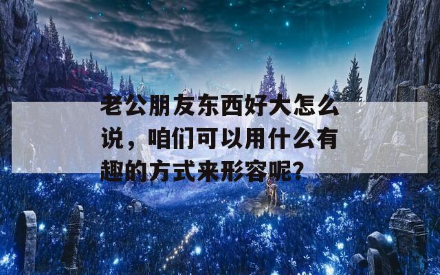 老公朋友东西好大怎么说，咱们可以用什么有趣的方式来形容呢？  第1张