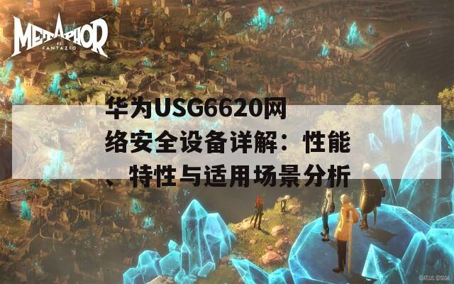 华为USG6620网络安全设备详解：性能、特性与适用场景分析