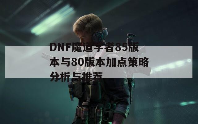 DNF魔道学者85版本与80版本加点策略分析与推荐