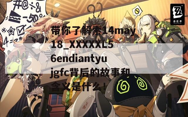 带你了解索14may18_XXXXXL56endiantyujgfc背后的故事和含义是什么！  第1张