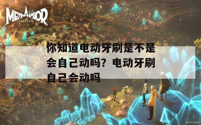 你知道电动牙刷是不是会自己动吗？电动牙刷自己会动吗